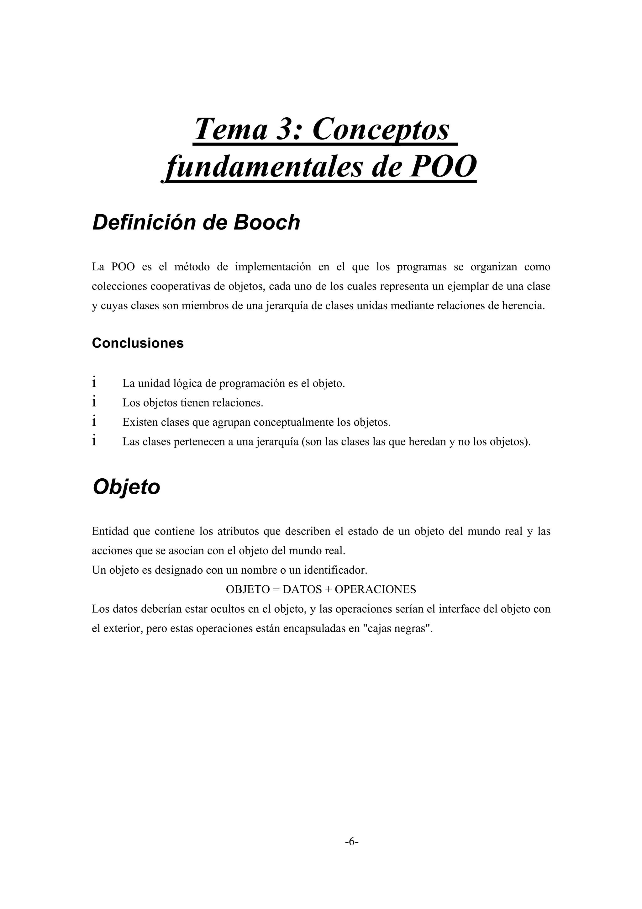 Tema 3: Conceptos
               fundamentales de POO
Definición de Booch
La POO es el método de implementación en el que los programas se organizan como
colecciones cooperativas de objetos, cada uno de los cuales representa un ejemplar de una clase
y cuyas clases son miembros de una jerarquía de clases unidas mediante relaciones de herencia.


Conclusiones

i     La unidad lógica de programación es el objeto.
i     Los objetos tienen relaciones.
i     Existen clases que agrupan conceptualmente los objetos.
i     Las clases pertenecen a una jerarquía (son las clases las que heredan y no los objetos).



Objeto
Entidad que contiene los atributos que describen el estado de un objeto del mundo real y las
acciones que se asocian con el objeto del mundo real.
Un objeto es designado con un nombre o un identificador.
                            OBJETO = DATOS + OPERACIONES
Los datos deberían estar ocultos en el objeto, y las operaciones serían el interface del objeto con
el exterior, pero estas operaciones están encapsuladas en "cajas negras".




                                                      -6-
 