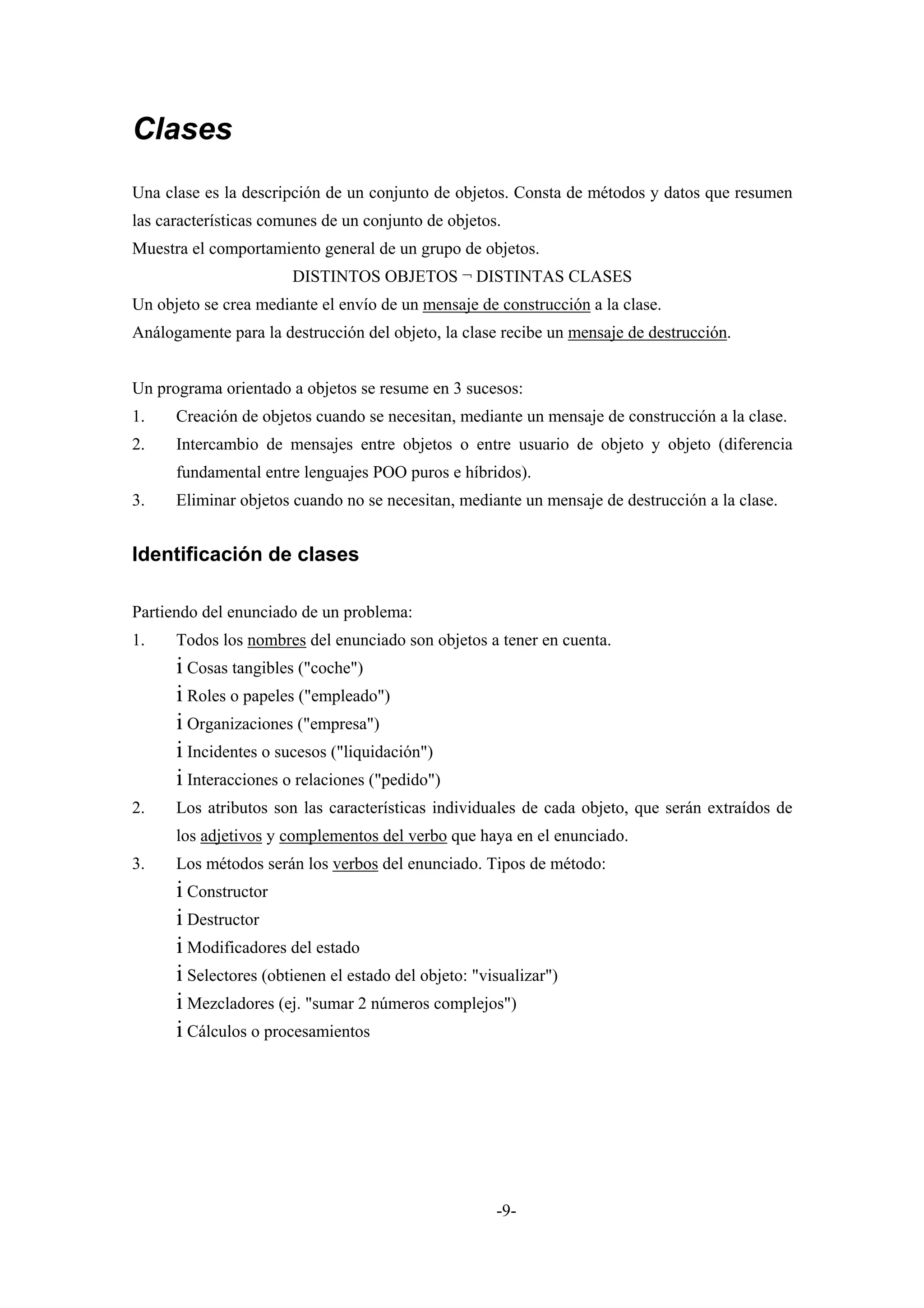 Clases
Una clase es la descripción de un conjunto de objetos. Consta de métodos y datos que resumen
las características comunes de un conjunto de objetos.
Muestra el comportamiento general de un grupo de objetos.
                       DISTINTOS OBJETOS ¬ DISTINTAS CLASES
Un objeto se crea mediante el envío de un mensaje de construcción a la clase.
Análogamente para la destrucción del objeto, la clase recibe un mensaje de destrucción.


Un programa orientado a objetos se resume en 3 sucesos:
1.    Creación de objetos cuando se necesitan, mediante un mensaje de construcción a la clase.
2.    Intercambio de mensajes entre objetos o entre usuario de objeto y objeto (diferencia
      fundamental entre lenguajes POO puros e híbridos).
3.    Eliminar objetos cuando no se necesitan, mediante un mensaje de destrucción a la clase.


Identificación de clases

Partiendo del enunciado de un problema:
1.    Todos los nombres del enunciado son objetos a tener en cuenta.
      i Cosas tangibles ("coche")
      i Roles o papeles ("empleado")
      i Organizaciones ("empresa")
      i Incidentes o sucesos ("liquidación")
      i Interacciones o relaciones ("pedido")
2.    Los atributos son las características individuales de cada objeto, que serán extraídos de
      los adjetivos y complementos del verbo que haya en el enunciado.
3.    Los métodos serán los verbos del enunciado. Tipos de método:
      i Constructor
      i Destructor
      i Modificadores del estado
      i Selectores (obtienen el estado del objeto: "visualizar")
      i Mezcladores (ej. "sumar 2 números complejos")
      i Cálculos o procesamientos




                                                      -9-
 