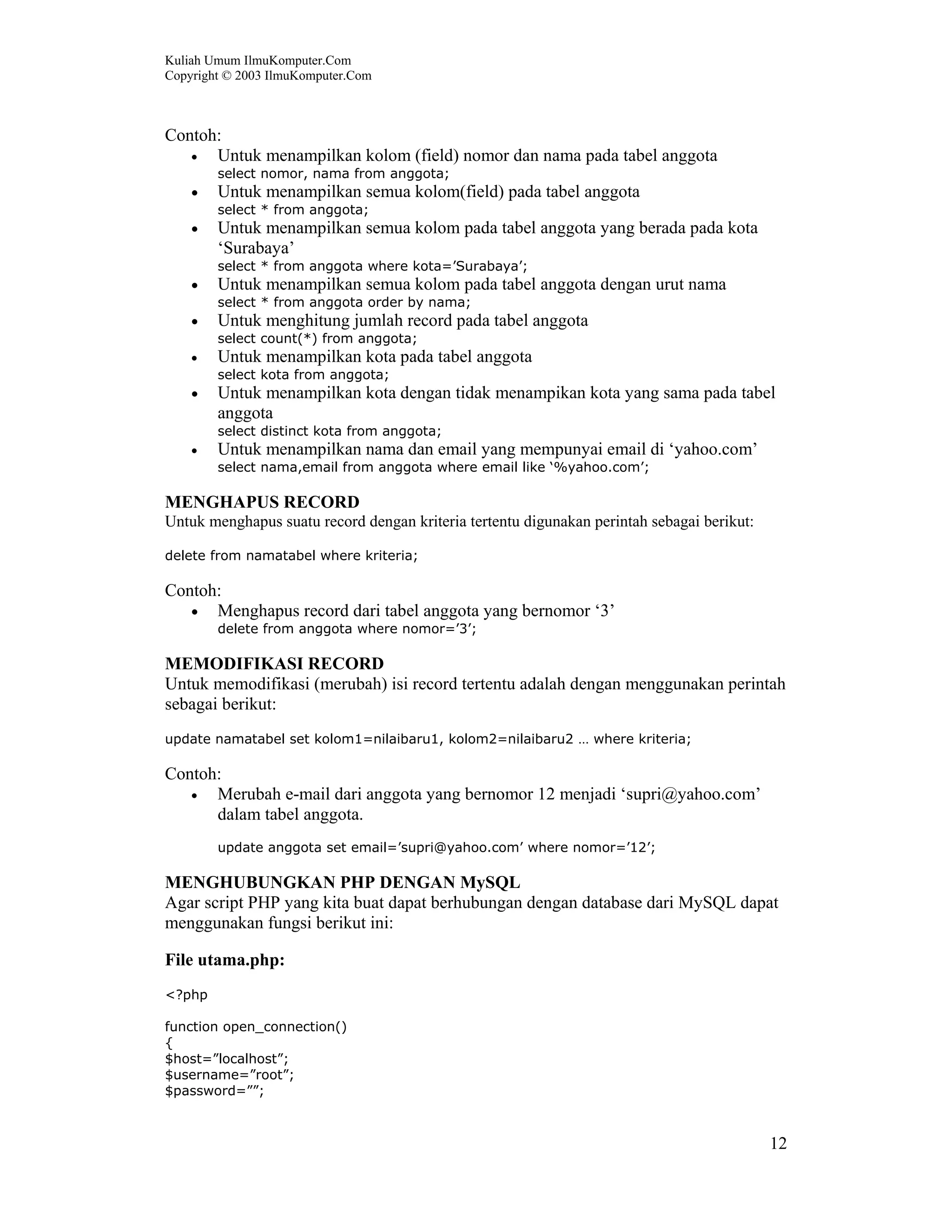 Kuliah Umum IlmuKomputer.Com
Copyright © 2003 IlmuKomputer.Com
12
Contoh:
• Untuk menampilkan kolom (field) nomor dan nama pada tabel anggota
select nomor, nama from anggota;
• Untuk menampilkan semua kolom(field) pada tabel anggota
select * from anggota;
• Untuk menampilkan semua kolom pada tabel anggota yang berada pada kota
‘Surabaya’
select * from anggota where kota=’Surabaya’;
• Untuk menampilkan semua kolom pada tabel anggota dengan urut nama
select * from anggota order by nama;
• Untuk menghitung jumlah record pada tabel anggota
select count(*) from anggota;
• Untuk menampilkan kota pada tabel anggota
select kota from anggota;
• Untuk menampilkan kota dengan tidak menampikan kota yang sama pada tabel
anggota
select distinct kota from anggota;
• Untuk menampilkan nama dan email yang mempunyai email di ‘yahoo.com’
select nama,email from anggota where email like ‘%yahoo.com’;
MENGHAPUS RECORD
Untuk menghapus suatu record dengan kriteria tertentu digunakan perintah sebagai berikut:
delete from namatabel where kriteria;
Contoh:
• Menghapus record dari tabel anggota yang bernomor ‘3’
delete from anggota where nomor=’3’;
MEMODIFIKASI RECORD
Untuk memodifikasi (merubah) isi record tertentu adalah dengan menggunakan perintah
sebagai berikut:
update namatabel set kolom1=nilaibaru1, kolom2=nilaibaru2 … where kriteria;
Contoh:
• Merubah e-mail dari anggota yang bernomor 12 menjadi ‘supri@yahoo.com’
dalam tabel anggota.
update anggota set email=’supri@yahoo.com’ where nomor=’12’;
MENGHUBUNGKAN PHP DENGAN MySQL
Agar script PHP yang kita buat dapat berhubungan dengan database dari MySQL dapat
menggunakan fungsi berikut ini:
File utama.php:
<?php
function open_connection()
{
$host=”localhost”;
$username=”root”;
$password=””;
 