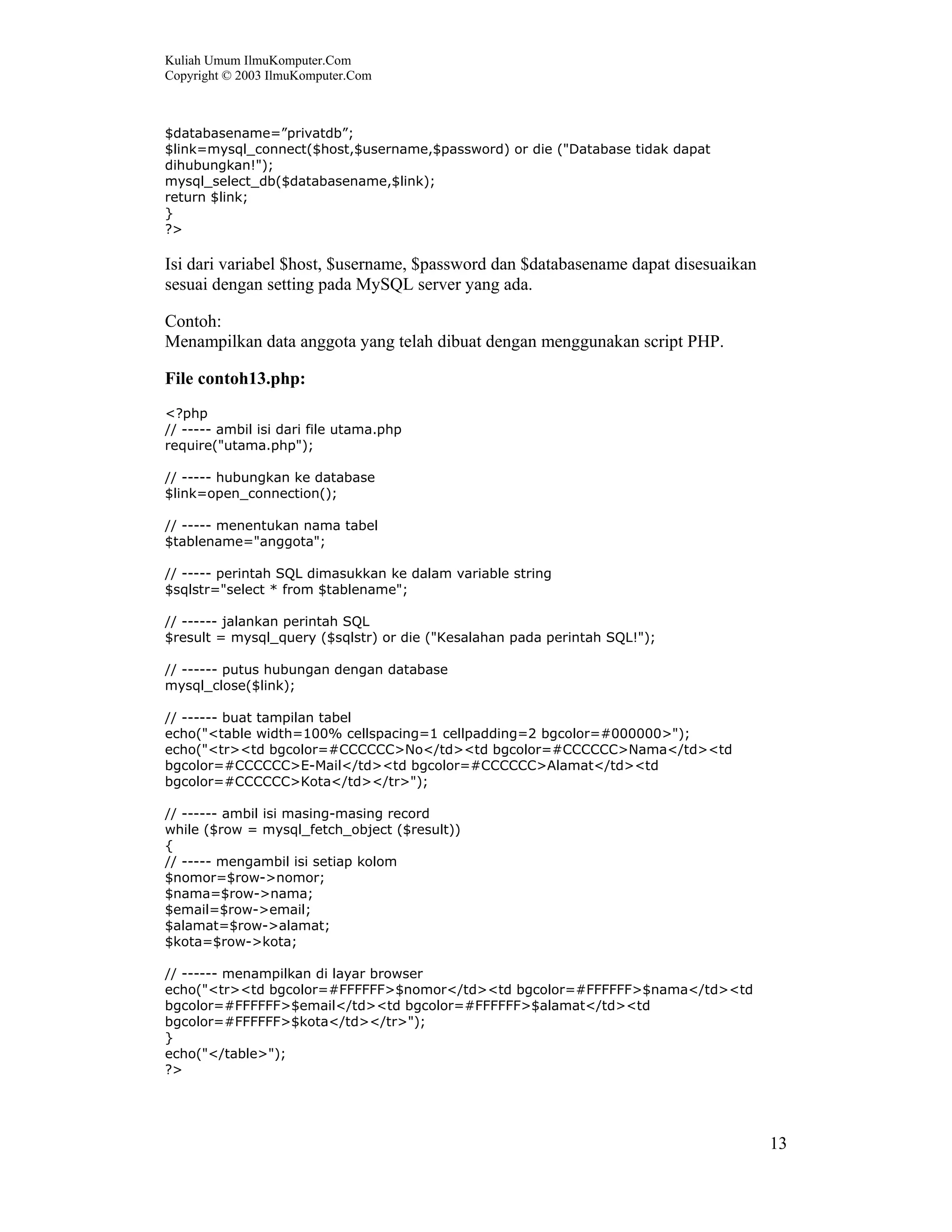 Kuliah Umum IlmuKomputer.Com
Copyright © 2003 IlmuKomputer.Com
13
$databasename=”privatdb”;
$link=mysql_connect($host,$username,$password) or die ("Database tidak dapat
dihubungkan!");
mysql_select_db($databasename,$link);
return $link;
}
?>
Isi dari variabel $host, $username, $password dan $databasename dapat disesuaikan
sesuai dengan setting pada MySQL server yang ada.
Contoh:
Menampilkan data anggota yang telah dibuat dengan menggunakan script PHP.
File contoh13.php:
<?php
// ----- ambil isi dari file utama.php
require("utama.php");
// ----- hubungkan ke database
$link=open_connection();
// ----- menentukan nama tabel
$tablename="anggota";
// ----- perintah SQL dimasukkan ke dalam variable string
$sqlstr="select * from $tablename";
// ------ jalankan perintah SQL
$result = mysql_query ($sqlstr) or die ("Kesalahan pada perintah SQL!");
// ------ putus hubungan dengan database
mysql_close($link);
// ------ buat tampilan tabel
echo("<table width=100% cellspacing=1 cellpadding=2 bgcolor=#000000>");
echo("<tr><td bgcolor=#CCCCCC>No</td><td bgcolor=#CCCCCC>Nama</td><td
bgcolor=#CCCCCC>E-Mail</td><td bgcolor=#CCCCCC>Alamat</td><td
bgcolor=#CCCCCC>Kota</td></tr>");
// ------ ambil isi masing-masing record
while ($row = mysql_fetch_object ($result))
{
// ----- mengambil isi setiap kolom
$nomor=$row->nomor;
$nama=$row->nama;
$email=$row->email;
$alamat=$row->alamat;
$kota=$row->kota;
// ------ menampilkan di layar browser
echo("<tr><td bgcolor=#FFFFFF>$nomor</td><td bgcolor=#FFFFFF>$nama</td><td
bgcolor=#FFFFFF>$email</td><td bgcolor=#FFFFFF>$alamat</td><td
bgcolor=#FFFFFF>$kota</td></tr>");
}
echo("</table>");
?>
 