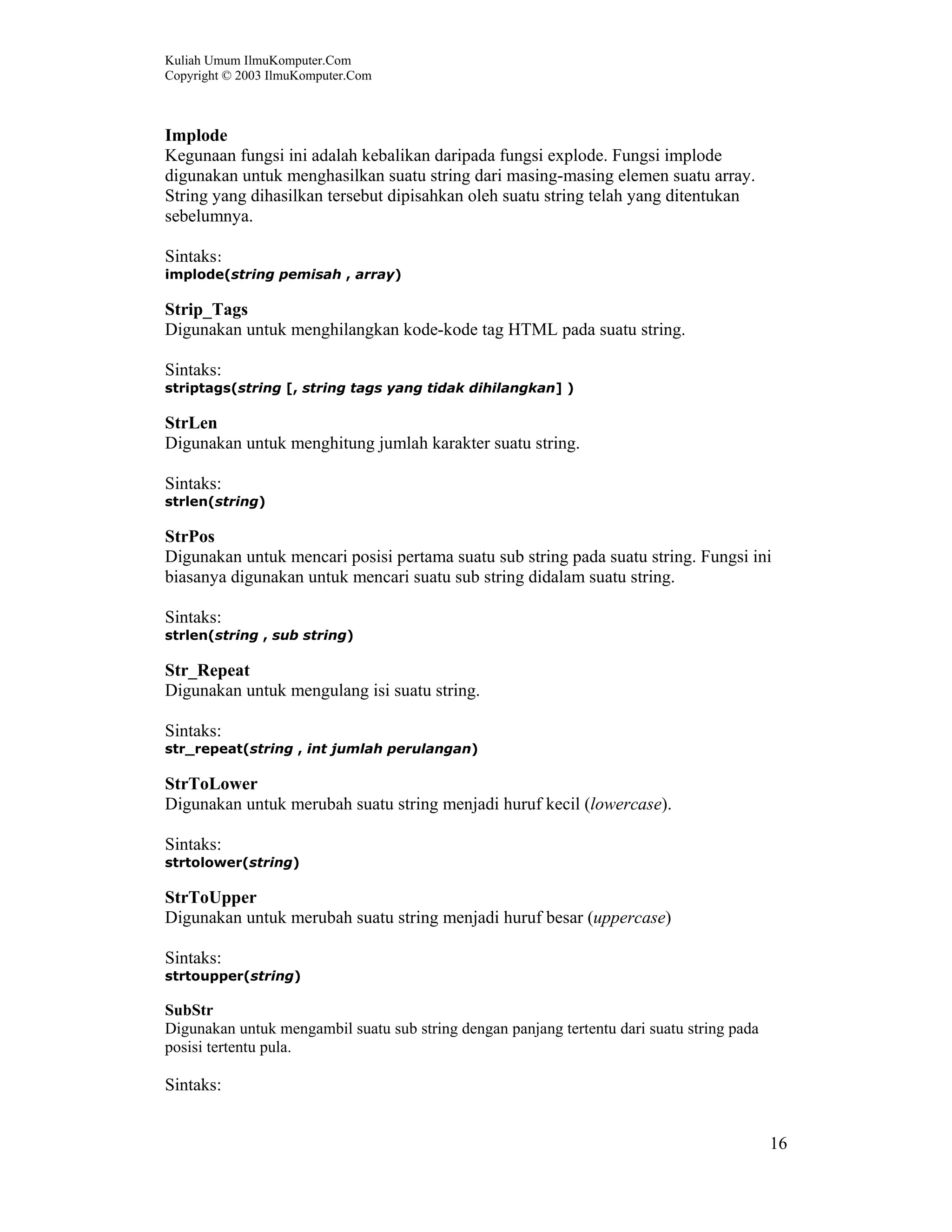 Kuliah Umum IlmuKomputer.Com
Copyright © 2003 IlmuKomputer.Com
16
Implode
Kegunaan fungsi ini adalah kebalikan daripada fungsi explode. Fungsi implode
digunakan untuk menghasilkan suatu string dari masing-masing elemen suatu array.
String yang dihasilkan tersebut dipisahkan oleh suatu string telah yang ditentukan
sebelumnya.
Sintaks:
implode(string pemisah , array)
Strip_Tags
Digunakan untuk menghilangkan kode-kode tag HTML pada suatu string.
Sintaks:
striptags(string [, string tags yang tidak dihilangkan] )
StrLen
Digunakan untuk menghitung jumlah karakter suatu string.
Sintaks:
strlen(string)
StrPos
Digunakan untuk mencari posisi pertama suatu sub string pada suatu string. Fungsi ini
biasanya digunakan untuk mencari suatu sub string didalam suatu string.
Sintaks:
strlen(string , sub string)
Str_Repeat
Digunakan untuk mengulang isi suatu string.
Sintaks:
str_repeat(string , int jumlah perulangan)
StrToLower
Digunakan untuk merubah suatu string menjadi huruf kecil (lowercase).
Sintaks:
strtolower(string)
StrToUpper
Digunakan untuk merubah suatu string menjadi huruf besar (uppercase)
Sintaks:
strtoupper(string)
SubStr
Digunakan untuk mengambil suatu sub string dengan panjang tertentu dari suatu string pada
posisi tertentu pula.
Sintaks:
 