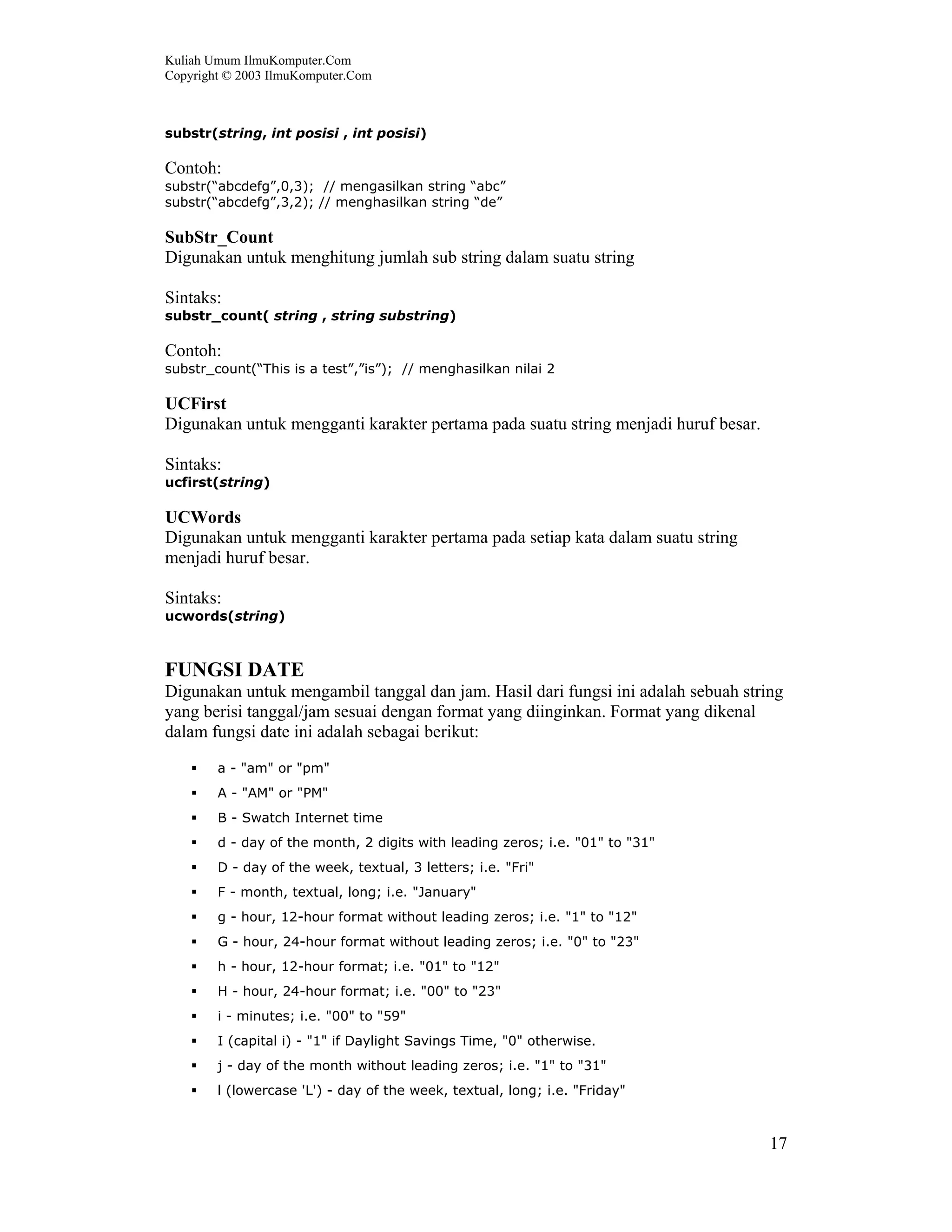 Kuliah Umum IlmuKomputer.Com
Copyright © 2003 IlmuKomputer.Com
17
substr(string, int posisi , int posisi)
Contoh:
substr(“abcdefg”,0,3); // mengasilkan string “abc”
substr(“abcdefg”,3,2); // menghasilkan string “de”
SubStr_Count
Digunakan untuk menghitung jumlah sub string dalam suatu string
Sintaks:
substr_count( string , string substring)
Contoh:
substr_count(“This is a test”,”is”); // menghasilkan nilai 2
UCFirst
Digunakan untuk mengganti karakter pertama pada suatu string menjadi huruf besar.
Sintaks:
ucfirst(string)
UCWords
Digunakan untuk mengganti karakter pertama pada setiap kata dalam suatu string
menjadi huruf besar.
Sintaks:
ucwords(string)
FUNGSI DATE
Digunakan untuk mengambil tanggal dan jam. Hasil dari fungsi ini adalah sebuah string
yang berisi tanggal/jam sesuai dengan format yang diinginkan. Format yang dikenal
dalam fungsi date ini adalah sebagai berikut:
a - "am" or "pm"
A - "AM" or "PM"
B - Swatch Internet time
d - day of the month, 2 digits with leading zeros; i.e. "01" to "31"
D - day of the week, textual, 3 letters; i.e. "Fri"
F - month, textual, long; i.e. "January"
g - hour, 12-hour format without leading zeros; i.e. "1" to "12"
G - hour, 24-hour format without leading zeros; i.e. "0" to "23"
h - hour, 12-hour format; i.e. "01" to "12"
H - hour, 24-hour format; i.e. "00" to "23"
i - minutes; i.e. "00" to "59"
I (capital i) - "1" if Daylight Savings Time, "0" otherwise.
j - day of the month without leading zeros; i.e. "1" to "31"
l (lowercase 'L') - day of the week, textual, long; i.e. "Friday"
 