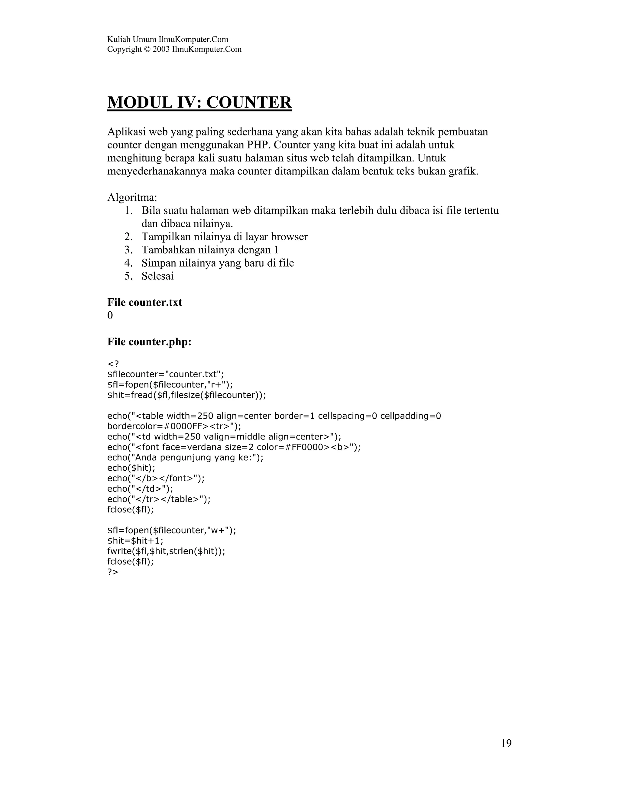 Kuliah Umum IlmuKomputer.Com
Copyright © 2003 IlmuKomputer.Com
19
MODUL IV: COUNTER
Aplikasi web yang paling sederhana yang akan kita bahas adalah teknik pembuatan
counter dengan menggunakan PHP. Counter yang kita buat ini adalah untuk
menghitung berapa kali suatu halaman situs web telah ditampilkan. Untuk
menyederhanakannya maka counter ditampilkan dalam bentuk teks bukan grafik.
Algoritma:
1. Bila suatu halaman web ditampilkan maka terlebih dulu dibaca isi file tertentu
dan dibaca nilainya.
2. Tampilkan nilainya di layar browser
3. Tambahkan nilainya dengan 1
4. Simpan nilainya yang baru di file
5. Selesai
File counter.txt
0
File counter.php:
<?
$filecounter="counter.txt";
$fl=fopen($filecounter,"r+");
$hit=fread($fl,filesize($filecounter));
echo("<table width=250 align=center border=1 cellspacing=0 cellpadding=0
bordercolor=#0000FF><tr>");
echo("<td width=250 valign=middle align=center>");
echo("<font face=verdana size=2 color=#FF0000><b>");
echo("Anda pengunjung yang ke:");
echo($hit);
echo("</b></font>");
echo("</td>");
echo("</tr></table>");
fclose($fl);
$fl=fopen($filecounter,"w+");
$hit=$hit+1;
fwrite($fl,$hit,strlen($hit));
fclose($fl);
?>
 