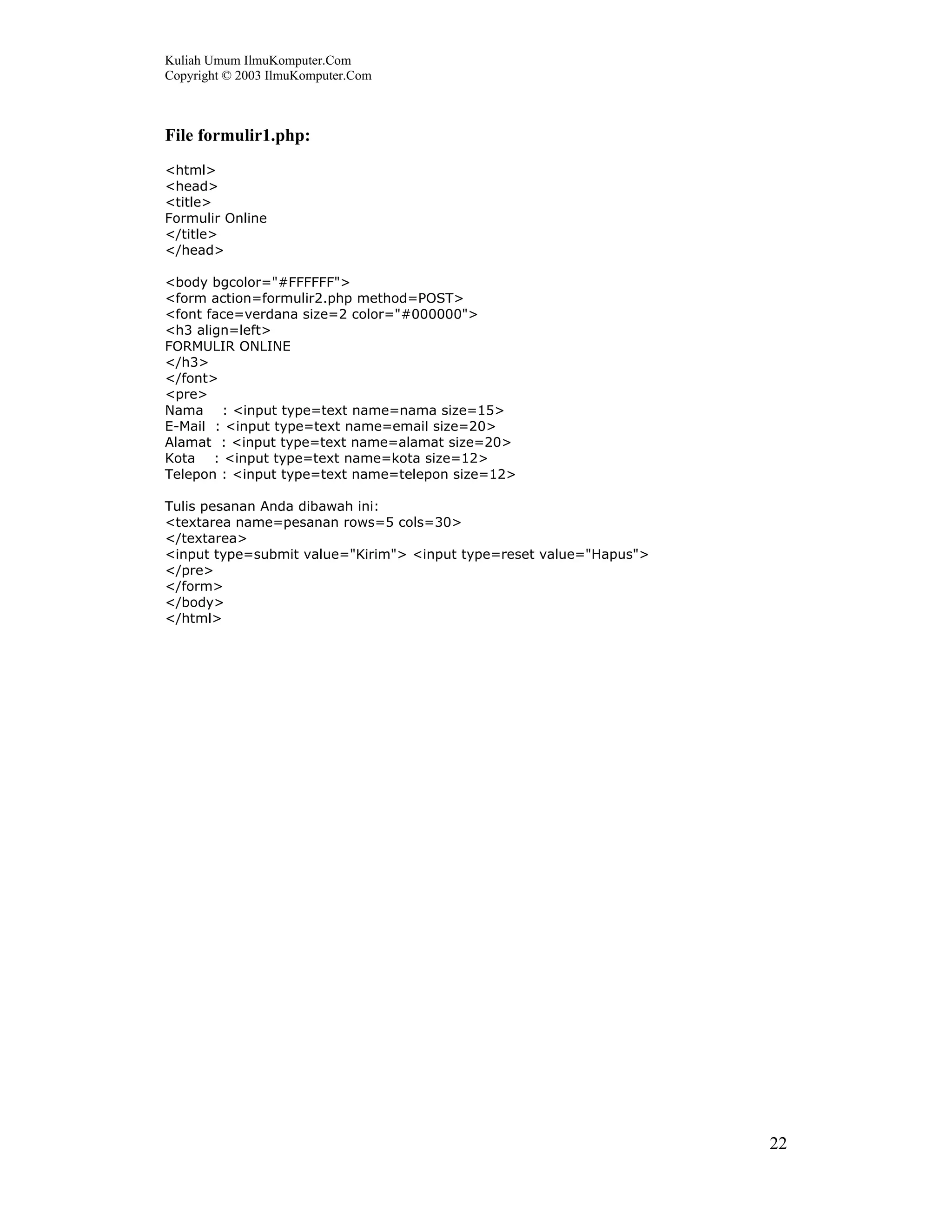 Kuliah Umum IlmuKomputer.Com
Copyright © 2003 IlmuKomputer.Com
22
File formulir1.php:
<html>
<head>
<title>
Formulir Online
</title>
</head>
<body bgcolor="#FFFFFF">
<form action=formulir2.php method=POST>
<font face=verdana size=2 color="#000000">
<h3 align=left>
FORMULIR ONLINE
</h3>
</font>
<pre>
Nama : <input type=text name=nama size=15>
E-Mail : <input type=text name=email size=20>
Alamat : <input type=text name=alamat size=20>
Kota : <input type=text name=kota size=12>
Telepon : <input type=text name=telepon size=12>
Tulis pesanan Anda dibawah ini:
<textarea name=pesanan rows=5 cols=30>
</textarea>
<input type=submit value="Kirim"> <input type=reset value="Hapus">
</pre>
</form>
</body>
</html>
 