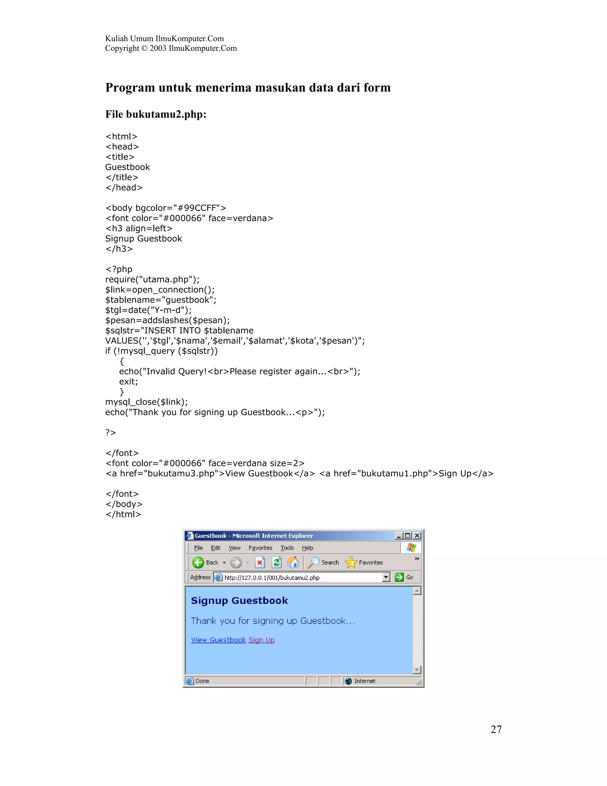 Kuliah Umum IlmuKomputer.Com
Copyright © 2003 IlmuKomputer.Com
27
Program untuk menerima masukan data dari form
File bukutamu2.php:
<html>
<head>
<title>
Guestbook
</title>
</head>
<body bgcolor="#99CCFF">
<font color="#000066" face=verdana>
<h3 align=left>
Signup Guestbook
</h3>
<?php
require("utama.php");
$link=open_connection();
$tablename="guestbook";
$tgl=date("Y-m-d");
$pesan=addslashes($pesan);
$sqlstr="INSERT INTO $tablename
VALUES('','$tgl','$nama','$email','$alamat','$kota','$pesan')";
if (!mysql_query ($sqlstr))
{
echo("Invalid Query!<br>Please register again...<br>");
exit;
}
mysql_close($link);
echo("Thank you for signing up Guestbook...<p>");
?>
</font>
<font color="#000066" face=verdana size=2>
<a href="bukutamu3.php">View Guestbook</a> <a href="bukutamu1.php">Sign Up</a>
</font>
</body>
</html>
 