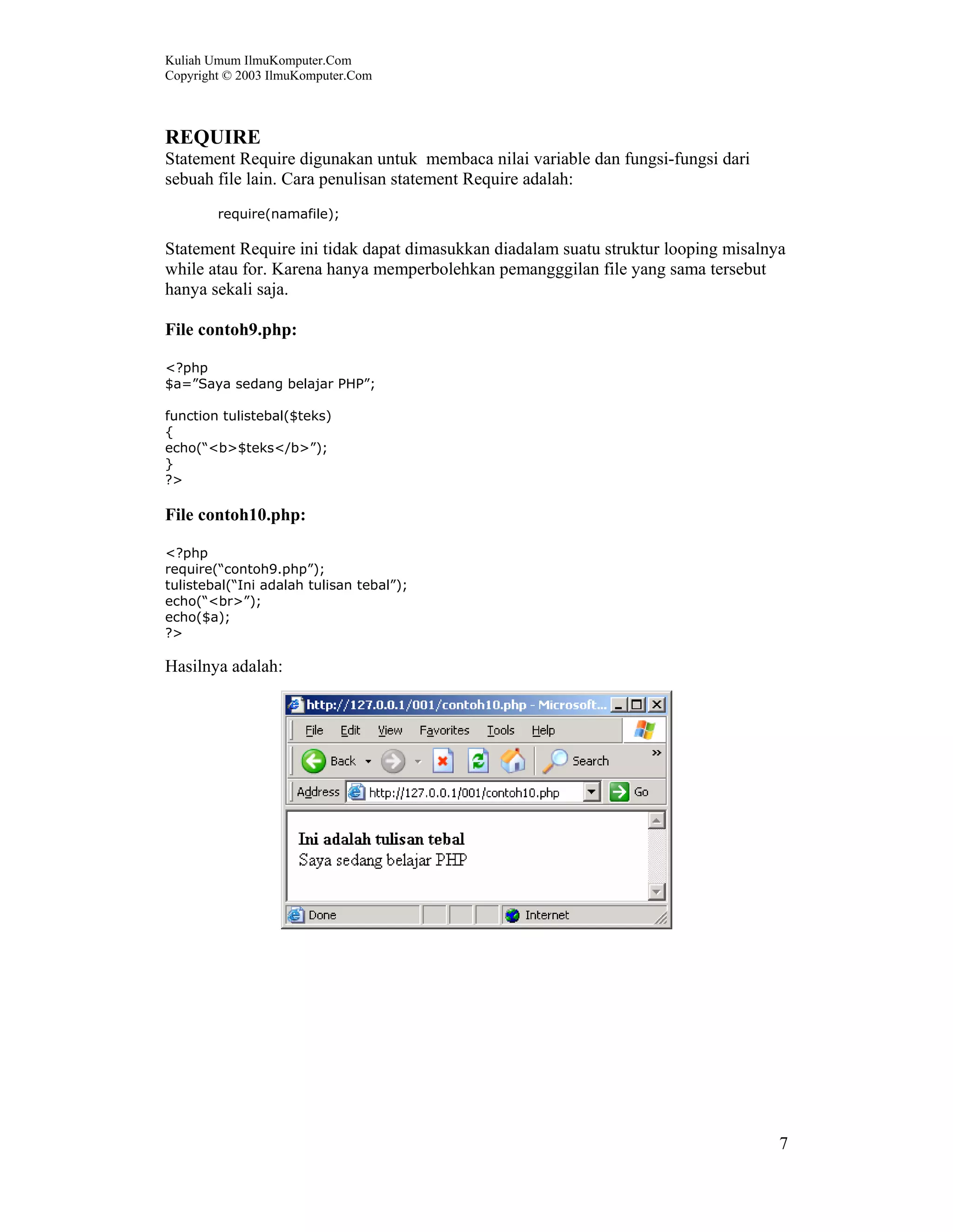 Kuliah Umum IlmuKomputer.Com
Copyright © 2003 IlmuKomputer.Com
7
REQUIRE
Statement Require digunakan untuk membaca nilai variable dan fungsi-fungsi dari
sebuah file lain. Cara penulisan statement Require adalah:
require(namafile);
Statement Require ini tidak dapat dimasukkan diadalam suatu struktur looping misalnya
while atau for. Karena hanya memperbolehkan pemangggilan file yang sama tersebut
hanya sekali saja.
File contoh9.php:
<?php
$a=”Saya sedang belajar PHP”;
function tulistebal($teks)
{
echo(“<b>$teks</b>”);
}
?>
File contoh10.php:
<?php
require(“contoh9.php”);
tulistebal(“Ini adalah tulisan tebal”);
echo(“<br>”);
echo($a);
?>
Hasilnya adalah:
 