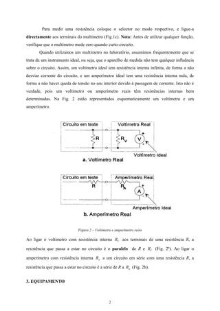 Para medir uma resistência coloque o selector no modo respectivo, e ligue-a
directamente aos terminais do multímetro (Fig.1c). Nota: Antes de utilizar qualquer função,
verifique que o multímetro mede zero quando curto-circuito.
Quando utilizamos um multímetro no laboratório, assumimos frequentemente que se
trata de um instrumento ideal, ou seja, que o aparelho de medida não tem qualquer influência
sobre o circuito. Assim, um voltímetro ideal tem resistência interna infinita, de forma a não
desviar corrente do circuito, e um amperímetro ideal tem uma resistência interna nula, de
forma a não haver queda de tensão no seu interior devido à passagem de corrente. Isto não é
verdade, pois um voltímetro ou amperímetro reais têm resistências internas bem
determinadas. Na Fig. 2 estão representados esquematicamente um voltímetro e um
amperímetro.
Figura 2 – Voltímetro e amperímetro reais
Ao ligar o voltímetro com resistência interna aos terminais de uma resistência R, a
resistência que passa a estar no circuito é o paralelo de R e (Fig. 2ª). Ao ligar o
amperímetro com resistência interna a um circuito em série com uma resistência R, a
resistência que passa a estar no circuito é a série de R a (Fig. 2b).
VR
VR
aR
aR
3. EQUIPAMENTO
2
 