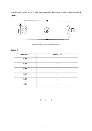 experimentais (utilize a Fig. 3 para traçar o gráfico). Determine o valor experimental de R
(R=V/I).
Figura 3 – Medição indirecta da resistência
Tabela 2
Corrente (A) Tensão (V)
0.00 ±
0.20 ±
0.40 ±
0.60 ±
0.80 ±
1.00 ±
R= ± Ω
4
 