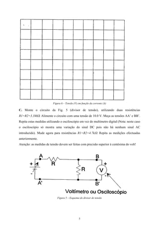Figura 6 – Tensão (V) em função da corrente (A)
C. Monte o circuito da Fig. 5 (divisor de tensão), utilizando duas resistências
R1=R2=3.3MΩ. Alimente o circuito com uma tensão de 10.0 V. Meça as tensões AA’ e BB’.
Repita estas medidas utilizando o osciloscópio em vez do multímetro digital (Nota: neste caso
o osciloscópio só mostra uma variação do sinal DC pois não há nenhum sinal AC
introduzido). Mude agora para resistências R1=R2=4.7kΩ. Repita as medições efectuadas
anteriormente.
Atenção: as medidas de tensão devem ser feitas com precisão superior à centésima do volt!
Figura 5 – Esquema do divisor de tensão
5
 