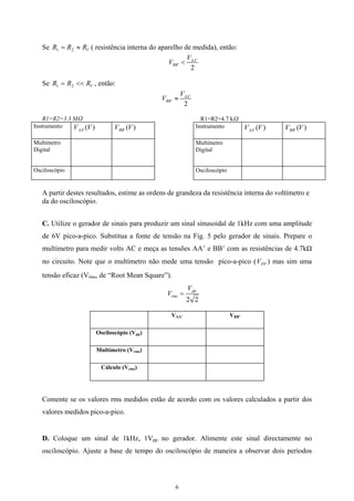 Se ( resistência interna do aparelho de medida), então:VRRR ≈= 21
'
'
2
AA
BB
V
V <
Se , então:VRRR <<= 21
'
'
2
AA
BB
V
V ≈
R1=R2=3.3 MΩ R1=R2=4.7 kΩ
Instrumento )(' VVAA )(' VVBB
Multímetro
Digital
Osciloscópio
Instrumento )(' VVAA )(' VVBB
Multímetro
Digital
Osciloscópio
A partir destes resultados, estime as ordens de grandeza da resistência interna do voltímetro e
da do osciloscópio.
C. Utilize o gerador de sinais para produzir um sinal sinusoidal de 1kHz com uma amplitude
de 6V pico-a-pico. Substitua a fonte de tensão na Fig. 5 pelo gerador de sinais. Prepare o
multímetro para medir volts AC e meça as tensões AA’ e BB’ com as resistências de 4.7kΩ
no circuito. Note que o multímetro não mede uma tensão pico-a-pico (V ) mas sim uma
tensão eficaz (V
PP
rms, de “Root Mean Square”).
2 2
pp
rms
V
V =
VAA’ VBB’
Osciloscópio (Vpp)
Multímetro (Vrms)
Cálculo (Vrms)
Comente se os valores rms medidos estão de acordo com os valores calculados a partir dos
valores medidos pico-a-pico.
D. Coloque um sinal de 1kHz, 1Vpp no gerador. Alimente este sinal directamente no
osciloscópio. Ajuste a base de tempo do osciloscópio de maneira a observar dois períodos
6
 