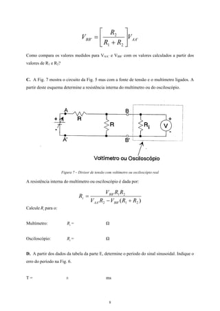 '
21
2
' AABB V
RR
R
V 





+
=
Como compara os valores medidos para VAA’ e VBB’ com os valores calculados a partir dos
valores de R1 e R2?
C. A Fig. 7 mostra o circuito da Fig. 5 mas com a fonte de tensão e o multímetro ligados. A
partir deste esquema determine a resistência interna do multímetro ou do osciloscópio.
Figura 7 – Divisor de tensão com voltímetro ou osciloscópio real
A resistência interna do multímetro ou osciloscópio é dada por:
)( 21'2'
21'
RRVRV
RRV
R
BBAA
BB
i
+−
=
Calcule para o:iR
Multímetro: = ΩiR
Osciloscópio: = ΩiR
D. A partir dos dados da tabela da parte E, determine o período do sinal sinusoidal. Indique o
erro do período na Fig. 6.
T = ± ms
8
 