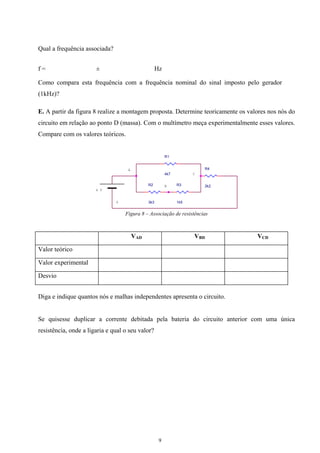 Qual a frequência associada?
f = ± Hz
Como compara esta frequência com a frequência nominal do sinal imposto pelo gerador
(1kHz)?
E. A partir da figura 8 realize a montagem proposta. Determine teoricamente os valores nos nós do
circuito em relação ao ponto D (massa). Com o multímetro meça experimentalmente esses valores.
Compare com os valores teóricos.
R1
4k7
R3
1k5
R4
2k2R2
3k3
6 V
A
B
C
D
Figura 8 – Associação de resistências
VAD VBD VCD
Valor teórico
Valor experimental
Desvio
Diga e indique quantos nós e malhas independentes apresenta o circuito.
Se quisesse duplicar a corrente debitada pela bateria do circuito anterior com uma única
resistência, onde a ligaria e qual o seu valor?
9
 