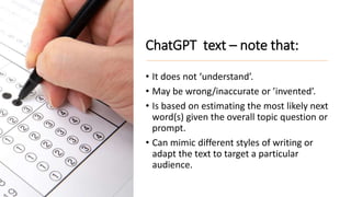 ChatGPT text – note that:
• It does not ‘understand’.
• May be wrong/inaccurate or ’invented’.
• Is based on estimating the most likely next
word(s) given the overall topic question or
prompt.
• Can mimic different styles of writing or
adapt the text to target a particular
audience.
 