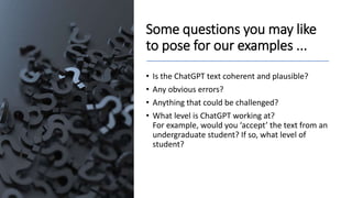 Some questions you may like
to pose for our examples ...
• Is the ChatGPT text coherent and plausible?
• Any obvious errors?
• Anything that could be challenged?
• What level is ChatGPT working at?
For example, would you ‘accept’ the text from an
undergraduate student? If so, what level of
student?
 