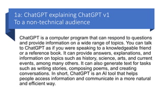 1a: ChatGPT explaining ChatGPT v1
To a non-technical audience
ChatGPT is a computer program that can respond to questions
and provide information on a wide range of topics. You can talk
to ChatGPT as if you were speaking to a knowledgeable friend
or a reference book. It can provide answers, explanations, and
information on topics such as history, science, arts, and current
events, among many others. It can also generate text for tasks
such as writing stories, composing poems, and creating
conversations. In short, ChatGPT is an AI tool that helps
people access information and communicate in a more natural
and efficient way.
 