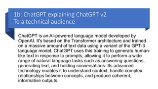 1b: ChatGPT explaining ChatGPT v2
To a technical audience
ChatGPT is an AI-powered language model developed by
OpenAI. It's based on the Transformer architecture and trained
on a massive amount of text data using a variant of the GPT-3
language model. ChatGPT uses this training to generate human-
like text in response to prompts, allowing it to perform a wide
range of natural language tasks such as answering questions,
generating text, and holding conversations. Its advanced
technology enables it to understand context, handle complex
relationships between concepts, and produce coherent,
informative outputs.
 