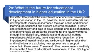 2a: What is the future for educational
development in higher education in the UK?
It is difficult to predict the exact future of educational development
in higher education in the UK, however, some current trends and
developments include an increased focus on online and blended
learning, personalized and student-centered education, greater
use of technology and data to drive learning and decision making,
and an emphasis on preparing students for the future workforce
through interdisciplinary, experiential and practical learning
experiences. Additionally, there is growing recognition of the
importance of mental health and well-being in higher education,
and institutions are exploring new approaches to support
students in these areas. These and other developments are likely
to shape the future of educational development in the UK's higher
 
