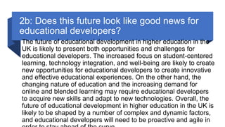 2b: Does this future look like good news for
educational developers?
The future of educational development in higher education in the
UK is likely to present both opportunities and challenges for
educational developers. The increased focus on student-centered
learning, technology integration, and well-being are likely to create
new opportunities for educational developers to create innovative
and effective educational experiences. On the other hand, the
changing nature of education and the increasing demand for
online and blended learning may require educational developers
to acquire new skills and adapt to new technologies. Overall, the
future of educational development in higher education in the UK is
likely to be shaped by a number of complex and dynamic factors,
and educational developers will need to be proactive and agile in
 