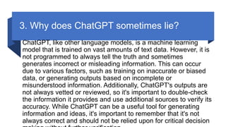 3. Why does ChatGPT sometimes lie?
ChatGPT, like other language models, is a machine learning
model that is trained on vast amounts of text data. However, it is
not programmed to always tell the truth and sometimes
generates incorrect or misleading information. This can occur
due to various factors, such as training on inaccurate or biased
data, or generating outputs based on incomplete or
misunderstood information. Additionally, ChatGPT's outputs are
not always vetted or reviewed, so it's important to double-check
the information it provides and use additional sources to verify its
accuracy. While ChatGPT can be a useful tool for generating
information and ideas, it's important to remember that it's not
always correct and should not be relied upon for critical decision
 