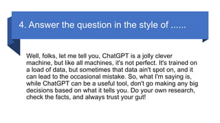 4. Answer the question in the style of ......
Well, folks, let me tell you, ChatGPT is a jolly clever
machine, but like all machines, it's not perfect. It's trained on
a load of data, but sometimes that data ain't spot on, and it
can lead to the occasional mistake. So, what I'm saying is,
while ChatGPT can be a useful tool, don't go making any big
decisions based on what it tells you. Do your own research,
check the facts, and always trust your gut!
 