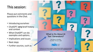 This session:
Please put comments and
questions in the Chat.
• Introducing ourselves
• ChatGPT: very brief history
and context
• What ChatGPT can do:
examples and options.
• Implications and issues
• Next steps
• Further sources, such as
 