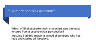5. A more complex question?
Which of Shakespeare's main characters was the most
tortured from a psychological perspective?
Assume that this answer is aimed at someone who has
read and studied all the plays.
 