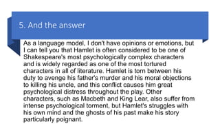 5. And the answer
As a language model, I don't have opinions or emotions, but
I can tell you that Hamlet is often considered to be one of
Shakespeare's most psychologically complex characters
and is widely regarded as one of the most tortured
characters in all of literature. Hamlet is torn between his
duty to avenge his father's murder and his moral objections
to killing his uncle, and this conflict causes him great
psychological distress throughout the play. Other
characters, such as Macbeth and King Lear, also suffer from
intense psychological torment, but Hamlet's struggles with
his own mind and the ghosts of his past make his story
particularly poignant.
 