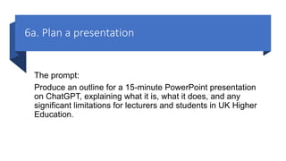 6a. Plan a presentation
The prompt:
Produce an outline for a 15-minute PowerPoint presentation
on ChatGPT, explaining what it is, what it does, and any
significant limitations for lecturers and students in UK Higher
Education.
 