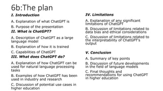 6b:The plan
I. Introduction
A. Explanation of what ChatGPT is
B. Purpose of the presentation
II. What is ChatGPT?
A. Description of ChatGPT as a large
language model
B. Explanation of how it is trained
C. Capabilities of ChatGPT
III. What does ChatGPT do?
A. Explanation of how ChatGPT can be
used for natural language processing
tasks
B. Examples of how ChatGPT has been
used in industry and research
C. Discussion of potential use cases in
higher education
IV. Limitations
A. Explanation of any significant
limitations of ChatGPT
B. Discussion of limitations related to
data bias and ethical considerations
C. Discussion of limitations related to
the interpretability of ChatGPT's
output
V. Conclusion
A. Summary of key points
B. Discussion of future developments
in the field of language models
C. Final thoughts and
recommendations for using ChatGPT
in higher education
 
