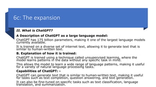 6c: The expansion
II. What is ChatGPT?
A Description of ChatGPT as a large language model:
ChatGPT has 175 billion parameters, making it one of the largest language models
currently available.
It is trained on a diverse set of internet text, allowing it to generate text that is
similar to human-written text.
B. Explanation of how it is trained:
ChatGPT is trained using a technique called unsupervised learning, where the
model learns patterns in the data without any specific task in mind.
This allows the model to learn a wide range of language patterns, making it useful
for a variety of natural language processing tasks.
Capabilities of ChatGPT: -
ChatGPT can generate text that is similar to human-written text, making it useful
for tasks such as text completion, question answering, and text generation.
It can also be fine-tuned on specific tasks such as text classification, language
translation, and summarization.
 