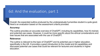 6d: And the evaluation, part 1
Overall, the expanded outline produced by the undergraduate humanities student is quite good.
Here's an evaluation based on the assessment criteria provided:
Accuracy:
The outline provides an accurate overview of ChatGPT, including its capabilities, how it's trained,
and potential use cases. However, it could be more specific about the ethical considerations and
bias issues that are associated with the use of ChatGPT.
Relevance:
The outline is relevant to the topic of ChatGPT and its potential use in higher education,
specifically in the UK. It provides a good introduction to the model and its capabilities and
discusses potential use cases that could be relevant for lecturers and students in higher
education.
 