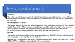 6e: And the evaluation, part 2
Structure:
The outline is well-structured, with clear headings and subheadings that make it easy to follow
the flow of the presentation. It covers all the key points that should be included in a presentation
on ChatGPT.
Quality of communication:
The outline is written in clear and concise language, making it easy to understand. The examples
used to illustrate the different points are well-chosen, and the explanations provided are clear
and informative. However, the student could have been more specific about the ethical
considerations and bias issues that are associated with the use of ChatGPT.
Overall
The outline provides a good foundation for a presentation on ChatGPT in higher education and
demonstrates a good understanding of the topic.
With some additional work on the ethical considerations and bias issues associated with the use
of ChatGPT, it would be an excellent outline for a presentation
 