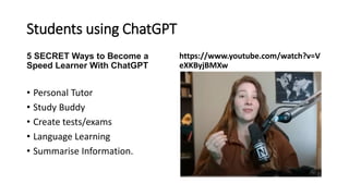 Students using ChatGPT
5 SECRET Ways to Become a
Speed Learner With ChatGPT
• Personal Tutor
• Study Buddy
• Create tests/exams
• Language Learning
• Summarise Information.
https://www.youtube.com/watch?v=V
eXKByjBMXw
 