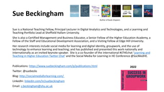 Sue Beckingham
Sue is a National Teaching Fellow, Principal Lecturer in Digital Analytics and Technologies, and a Learning and
Teaching Portfolio Lead at Sheffield Hallam University.
She is also a Certified Management and Business Educator, a Senior Fellow of the Higher Education Academy, a
Fellow of the Staff and Educational Development Association, and a Visiting Fellow at Edge Hill University.
Her research interests include social media for learning and digital identity, groupwork, and the use of
technology to enhance learning and teaching; and has published and presented this work nationally and
internationally as an invited keynote speaker. She is a co-founder of the international #LTHEchat 'Learning and
Teaching in Higher Education Twitter Chat' and the Social Media for Learning in HE Conference @SocMedHE.
Publications: https://www.suebeckingham.com/p/publications.html
Twitter: @suebecks
Blog: http://socialmediaforlearning.com/
LinkedIn: linkedin.com/in/suebeckingham
Email: s.beckingham@shu.ac.uk
2022
Author of book chapters
 