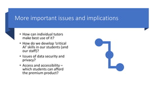 More important issues and implications
• How can individual tutors
make best use of it?
• How do we develop ‘critical
AI’ skills in our students (and
our staff)?
• Issues of data security and
privacy?
• Access and accessibility –
which students can afford
the premium product?
 
