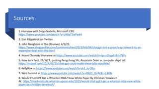Sources
1.Interview with Satya Nadella, Microsoft CEO
https://www.youtube.com/watch?v=UNbyT7wPwk4
2. Dan Fitzpatrick on Twitter.
3. John Naughton in The Observer, 4/2/23.
https://www.theguardian.com/commentisfree/2023/feb/04/chatgpt-isnt-a-great-leap-forward-its-an-
expensive-deal-with-the-devil
4. Noam Chomsky interview at https://www.youtube.com/watch?v=IgxzcOugvEI&t=789s
5. New York Post, 25/1/23, quoting Pengcheng Shi, Associate Dean in computer dept. At:
https://nypost.com/2023/01/25/chat-gpt-could-make-these-jobs-obsolete/
6. KellyRow at https://www.youtube.com/watch?v=zk1_to-Slbo
7. Web Summit at https://www.youtube.com/watch?v=PBdZi_JtV4c&t=1349s
8. Would Chat GPT Get a Wharton MBA? New White Paper By Christian Terwiesch
At: https://mackinstitute.wharton.upenn.edu/2023/would-chat-gpt3-get-a-wharton-mba-new-white-
paper-by-christian-terwiesch/
 