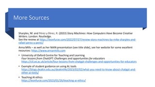 More Sources
Sharples, M. and Pérez y Pérez, R. (2022) Story Machines: How Computers Have Become Creative
Writers. London: Routledge.
See the review at https://leonfurze.com/2022/07/27/review-story-machines-by-mike-sharples-and-
rafael-perez-y-perez/
Anna Mills – as well as her NAIN presentation (see title slide), see her website for some excellent
resources: https://www.annarmills.com
• University of Oxford Centre for Teaching and Learning
Four lessons from ChatGPT: Challenges and opportunities for educators
https://ctl.ox.ac.uk/article/four-lessons-from-chatgpt-challenges-and-opportunities-for-educators
• Example of student guidance on using AL tools
https://blogs.deakin.edu.au/deakinlife/2023/02/02/what-you-need-to-know-about-chatgpt-and-
other-ai-tools/
• Teaching AI ethics
https://leonfurze.com/2023/01/26/teaching-ai-ethics/
 