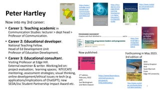 Peter Hartley
Now into my 3rd career:
• Career 1: Teaching academic in
Communication Studies: lecturer > dept head >
Professor of Communication.
• Career 2: Educational developer.
National Teaching Fellow.
Head of Ed Development Unit
Professor of Education Development.
• Career 3: Educational consultant.
Visiting Professor at Edge Hill.
External examiner & writer. Working/ed on:
project evaluation; learning spaces; NTF/CATE
mentoring; assessment strategies; visual thinking,
online development/ethical issues re tech (e.g.
applications/implications of ChatGPT); new
SEDA/Jisc Student Partnership Impact Award etc.
https://www.routled
ge.com/products/97
81138854710
http://www.routled
ge.com/books/detai
ls/9780415640282/
https://he.p
algrave.com/
page/detail/
Learning-
Developmen
t-in-Higher-
Education/?
K=97802302
41480
4
PROGRAMME ASSESSMENT
Chapters with Ruth Whitfield in………………………………………………and in ……………………..…
https://www.bloomsbury.
com/uk/success-in-
groupwork-
9781350933491/
2nd edition,
February, 2022
with
Sue Beckingham
and Mark Dawson
Now published:
https://ww
w.springer.c
om/gp/boo
k/97830302
63416
Forthcoming in May 2023.
3rd edition of
https://www.r
outledge.com/I
nterpersonal-
Communicatio
n/Hartley/p/bo
ok/978041518
1075
With
Helena Knapton
And
Susie Marriott
From
Edge Hill University
 