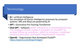 Terminology
• AI = artificial intelligence
the simulation of human intelligence processes by computer
systems. SIRI and Alexa are powered by AI
• GPT = Generative Pre-Training Transformer
• Chat GPT – Software which interacts in a conversational way.
The dialogue format makes it possible for ChatGPT to
answer follow-up questions, admit its mistakes, challenge
incorrect premises, and reject inappropriate requests.
• OpenAI – Organisation that developed ChatGPT
https://openai.com/blog/chatgpt/
 