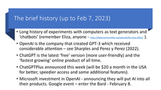 The brief history (up to Feb 7, 2023)
• Long history of experiments with computers as text generators and
‘chatbots’ (remember Eliza, anyone - https://99percentinvisible.org/episode/the-eliza-effect/ ).
• OpenAI is the company that created GPT-3 which received
considerable attention – see Sharples and Perez y Perez (2022).
• ChatGPT is the latest ‘free’ version (more user-friendly) and the
‘fastest growing’ online product of all time.
• ChatGPTPlus announced this week (will be $20 a month in the USA
for better, speedier access and some additional features).
• Microsoft investment in OpenAI - announcing they will put AI into all
their products. Google event – enter the Bard - February 8.
 