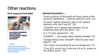 Other reactions
First response from QAA Selected Quotations ...
“every product of Microsoft will have some of the
same AI capabilities ...we'll be seeing it soon” (1)
“Ai won’t replace teachers, but it will replace
teachers who can’t use AI.” (2)
“ChatGPT isn’t a great leap forward, it’s an
expensive deal with the devil.” (3)
It is “hi-tech plagiarism” (4)
”ChatGPT ... can easily teach classes already” (5)
“Google Panics Over ChatGPT (The AI wars have
begun).” (6)
“the myths surrounding AI are so dangerous” (7)
“Chat GPT would have received a B to B- grade on
the (MBA) exam.” (8)
https://www.qaa.ac.uk/news-
events/news/qaa-briefs-members-on-
artificial-intelligence-threat-to-
academic-integrity
 