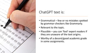 ChatGPT text is:
• Grammatical – few or no mistakes spotted
by grammar-checkers like Grammarly.
• Relevant to the topic.
• Plausible – you can ‘fool’ expert readers if
they are unaware of the text origins.
• Worthy of a decent/good academic grade
in some assignments.
 