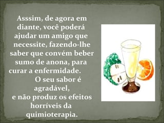 Asssim, de agora em diante, você poderá  ajudar um amigo que  necessite, fazendo-lhe saber que convém beber sumo de anona, para  curar a enfermidade.  O seu sabor é  agradável, e não produz os efeitos horríveis da  quimioterapia. 