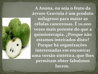 A Anona, ou seja o fruto da árvore Graviola é um produto milagroso para matar as células cancerosas. É 10,000 vezes mais potente do que a quimioterapia. ¿Porque não estamos inteirados disto? Porque há organizações  interessadas em encontrar uma versão sintética, que lhes permitam obter fabulosos lucros.  