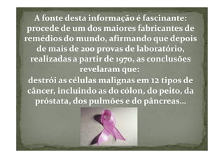 A fonte desta informação é fascinante:
 procede de um dos maiores fabricantes de
remédios do mundo, afirmando que depois
    de mais de 200 provas de laboratório,
  realizadas a partir de 1970, as conclusões
               revelaram que:
 destrói as células malignas em 12 tipos de
 câncer, incluindo as do cólon, do peito, da
   próstata, dos pulmões e do pâncreas…
 