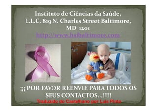 Instituto de Ciências da Saúde,
 L.L.C. 819 N. Charles Street Baltimore,
                 MD 1201
      http://www.hsibaltimore.com




¡¡¡¡POR FAVOR REENVIE PARA TODOS OS
         SEUS CONTACTOS...!!!!!
     Traduzido do Castelhano por Luís Pinto
 
