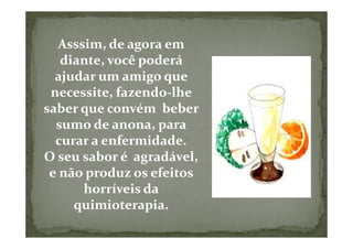 Asssim, de agora em
   diante, você poderá
  ajudar um amigo que
 necessite, fazendo-lhe
saber que convém beber
  sumo de anona, para
  curar a enfermidade.
O seu sabor é agradável,
 e não produz os efeitos
       horríveis da
     quimioterapia.
 