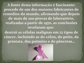 A fonte desta informação é fascinante: procede de um dos maiores fabricantes de remédios do mundo, afirmando que depois de mais de 200 provas de laboratório, realizadas a partir de 1970, as conclusões revelaram que:  destrói as células malignas em  12  tipos de câncer, incluindo as do cólon, do peito, da próstata, dos pulmões e do pâncreas… 