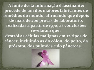 A fonte desta informação é fascinante: 
procede de um dos maiores fabricantes de 
remédios do mundo, afirmando que depois 
de mais de 200 provas de laboratório, 
realizadas a partir de 1970, as conclusões 
revelaram que: 
destrói as células malignas em 12 tipos de 
câncer, incluindo as do cólon, do peito, da 
próstata, dos pulmões e do pâncreas… 
 
