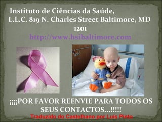 Instituto de Ciências da Saúde, 
L.L.C. 819 N. Charles Street Baltimore, MD 
1201 
http://www.hsibaltimore.com 
¡¡¡¡POR FAVOR REENVIE PARA TODOS OS 
SEUS CONTACTOS...!!!!! 
Traduzido do Castelhano por Luís Pinto 
